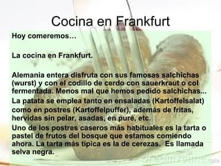 Cocina en Frankfurt
Hoy comeremos…

La cocina en Frankfurt.

Alemania entera disfruta con sus famosas salchichas
(wurst) y con el codillo de cerdo con sauerkraut o col
fermentada. Menos mal que hemos pedido salchichas...
La patata se emplea tanto en ensaladas (Kartoffelsalat)
como en postres (Kartoffelpuffer), además de fritas,
hervidas sin pelar, asadas, en puré, etc.
Uno de los postres caseros más habituales es la tarta o
pastel de frutos del bosque que estamos comiendo
ahora. La tarta más típica es la de cerezas. Es llamada
selva negra.
 