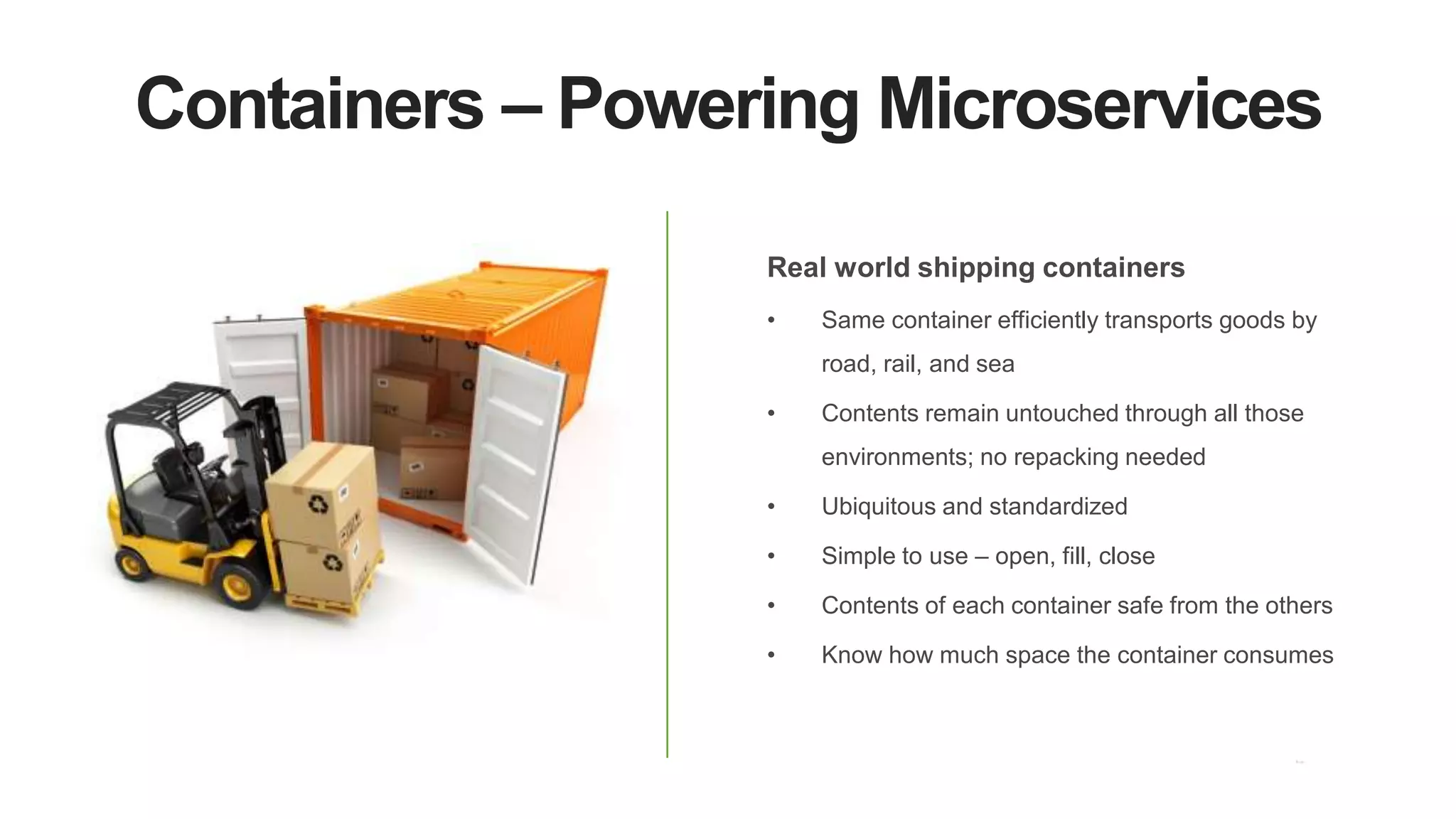 Containers – Powering Microservices
Real world shipping containers
• Same container efficiently transports goods by
road, rail, and sea
• Contents remain untouched through all those
environments; no repacking needed
• Ubiquitous and standardized
• Simple to use – open, fill, close
• Contents of each container safe from the others
• Know how much space the container consumes
 