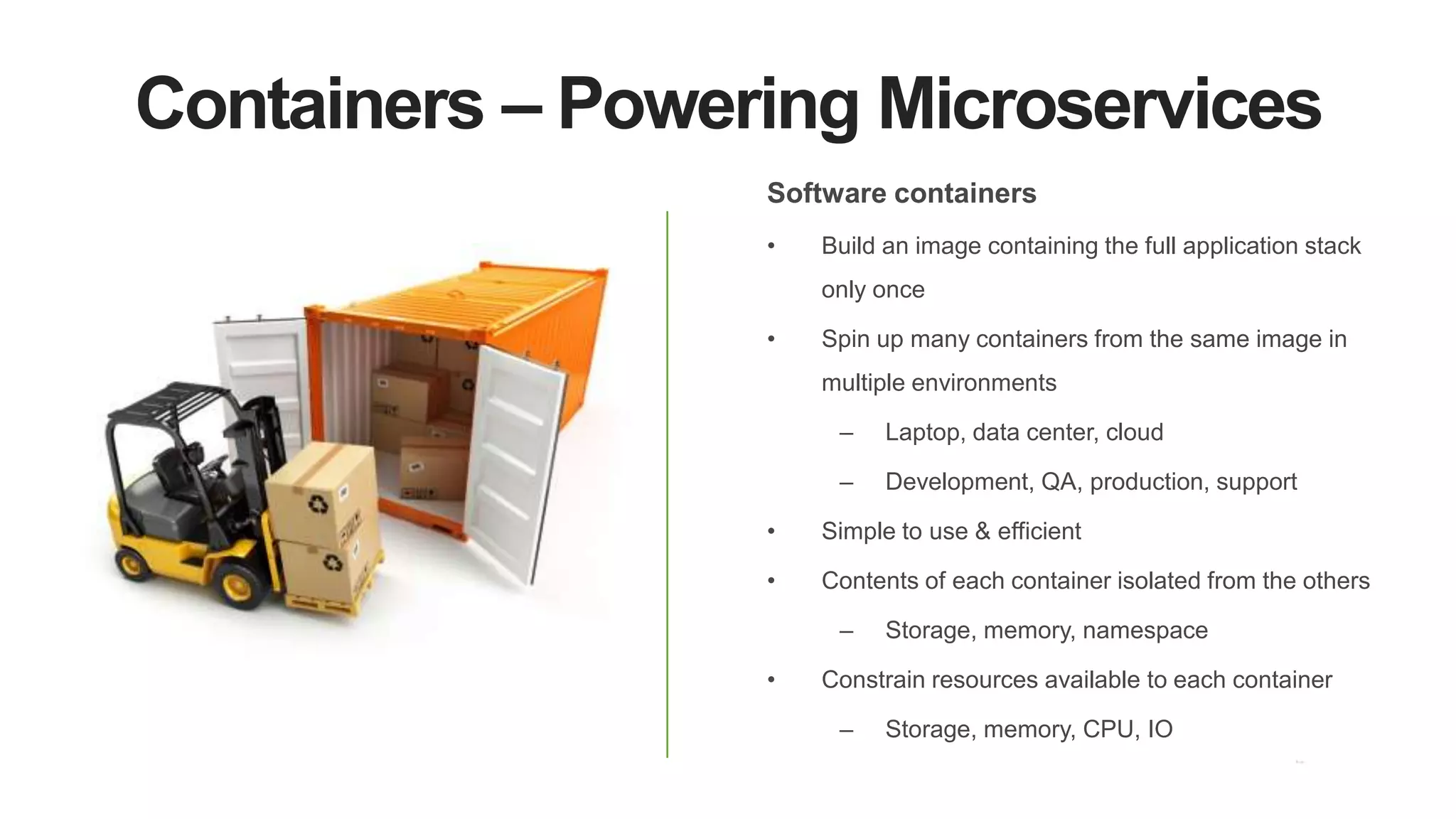 Containers – Powering Microservices
Software containers
• Build an image containing the full application stack
only once
• Spin up many containers from the same image in
multiple environments
– Laptop, data center, cloud
– Development, QA, production, support
• Simple to use & efficient
• Contents of each container isolated from the others
– Storage, memory, namespace
• Constrain resources available to each container
– Storage, memory, CPU, IO
 