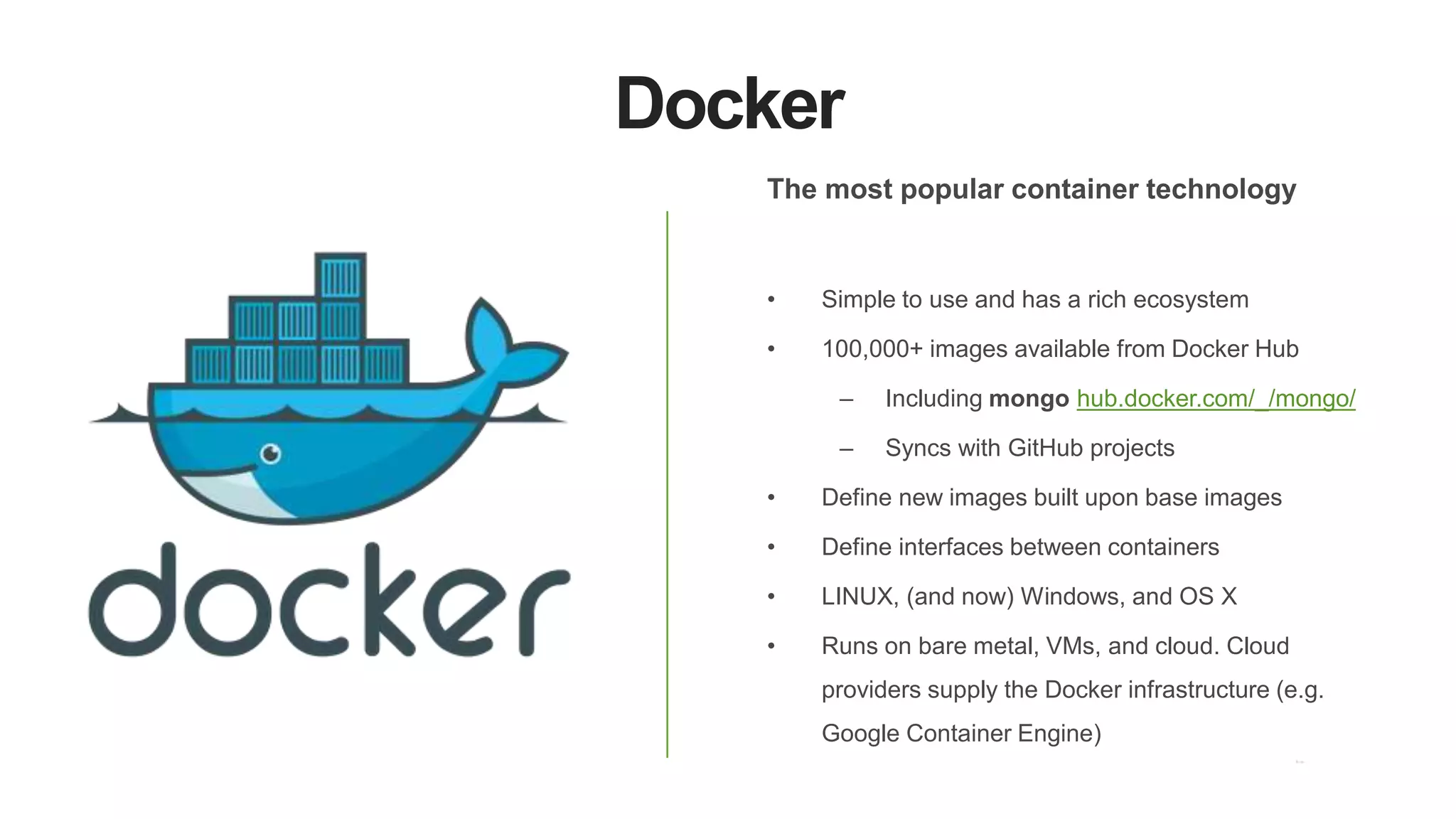 Docker
The most popular container technology
• Simple to use and has a rich ecosystem
• 100,000+ images available from Docker Hub
– Including mongo hub.docker.com/_/mongo/
– Syncs with GitHub projects
• Define new images built upon base images
• Define interfaces between containers
• LINUX, (and now) Windows, and OS X
• Runs on bare metal, VMs, and cloud. Cloud
providers supply the Docker infrastructure (e.g.
Google Container Engine)
 