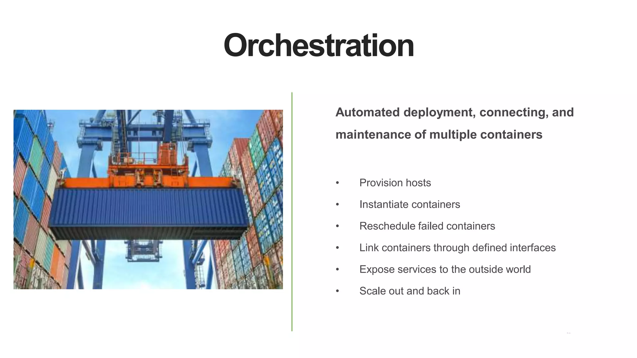 Orchestration
Automated deployment, connecting, and
maintenance of multiple containers
• Provision hosts
• Instantiate containers
• Reschedule failed containers
• Link containers through defined interfaces
• Expose services to the outside world
• Scale out and back in
 