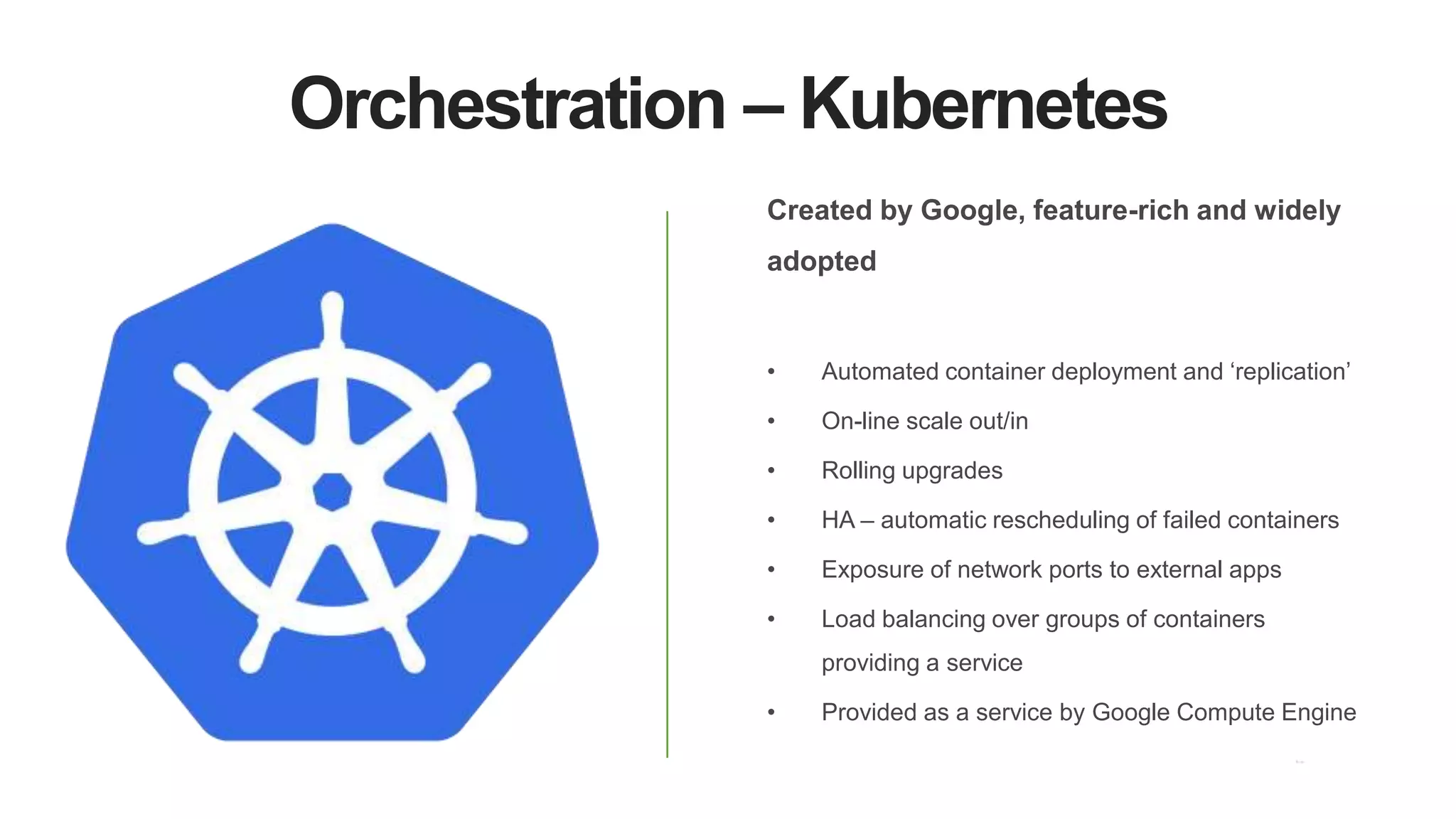 Orchestration – Kubernetes
Created by Google, feature-rich and widely
adopted
• Automated container deployment and ‘replication’
• On-line scale out/in
• Rolling upgrades
• HA – automatic rescheduling of failed containers
• Exposure of network ports to external apps
• Load balancing over groups of containers
providing a service
• Provided as a service by Google Compute Engine
 