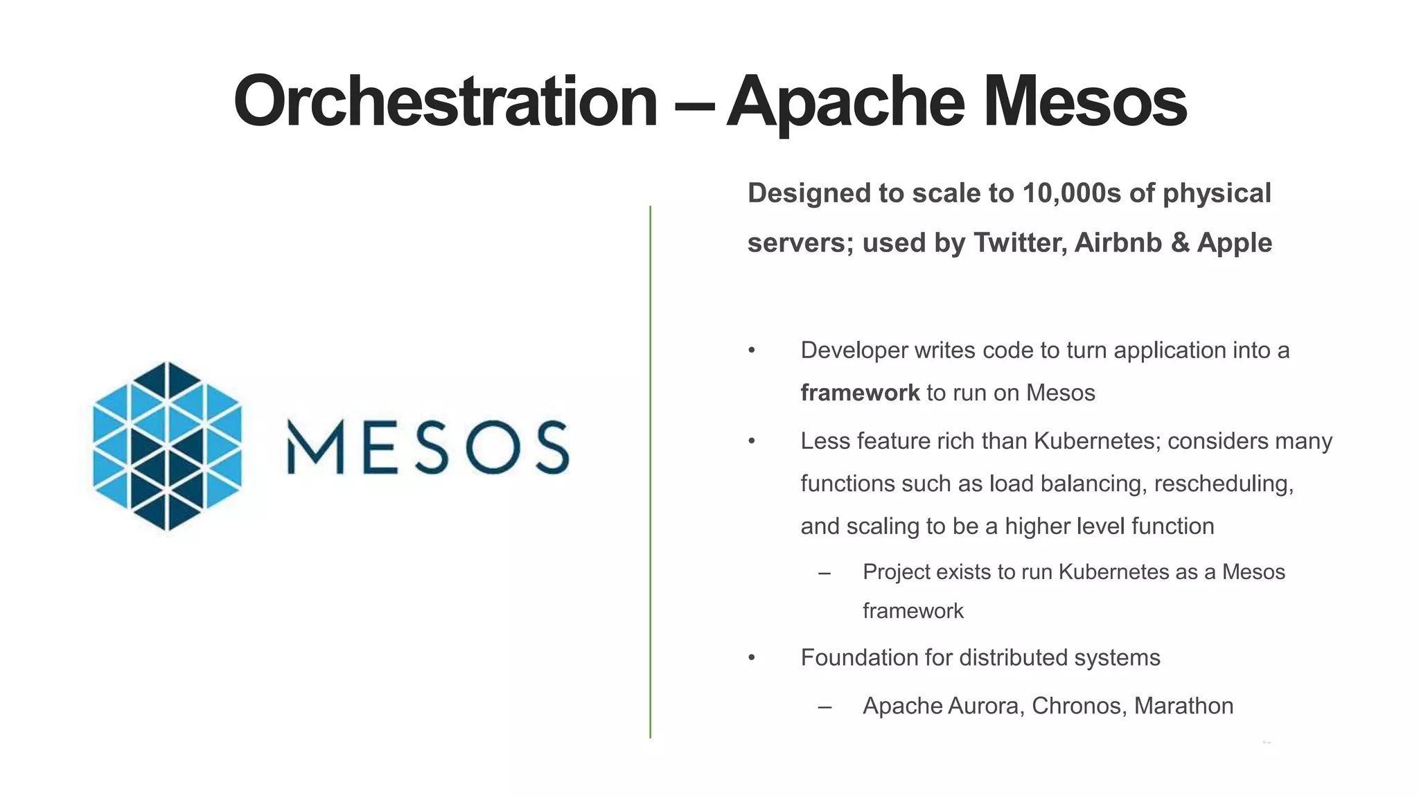 Orchestration – Apache Mesos
Designed to scale to 10,000s of physical
servers; used by Twitter, Airbnb & Apple
• Developer writes code to turn application into a
framework to run on Mesos
• Less feature rich than Kubernetes; considers many
functions such as load balancing, rescheduling,
and scaling to be a higher level function
– Project exists to run Kubernetes as a Mesos
framework
• Foundation for distributed systems
– Apache Aurora, Chronos, Marathon
 