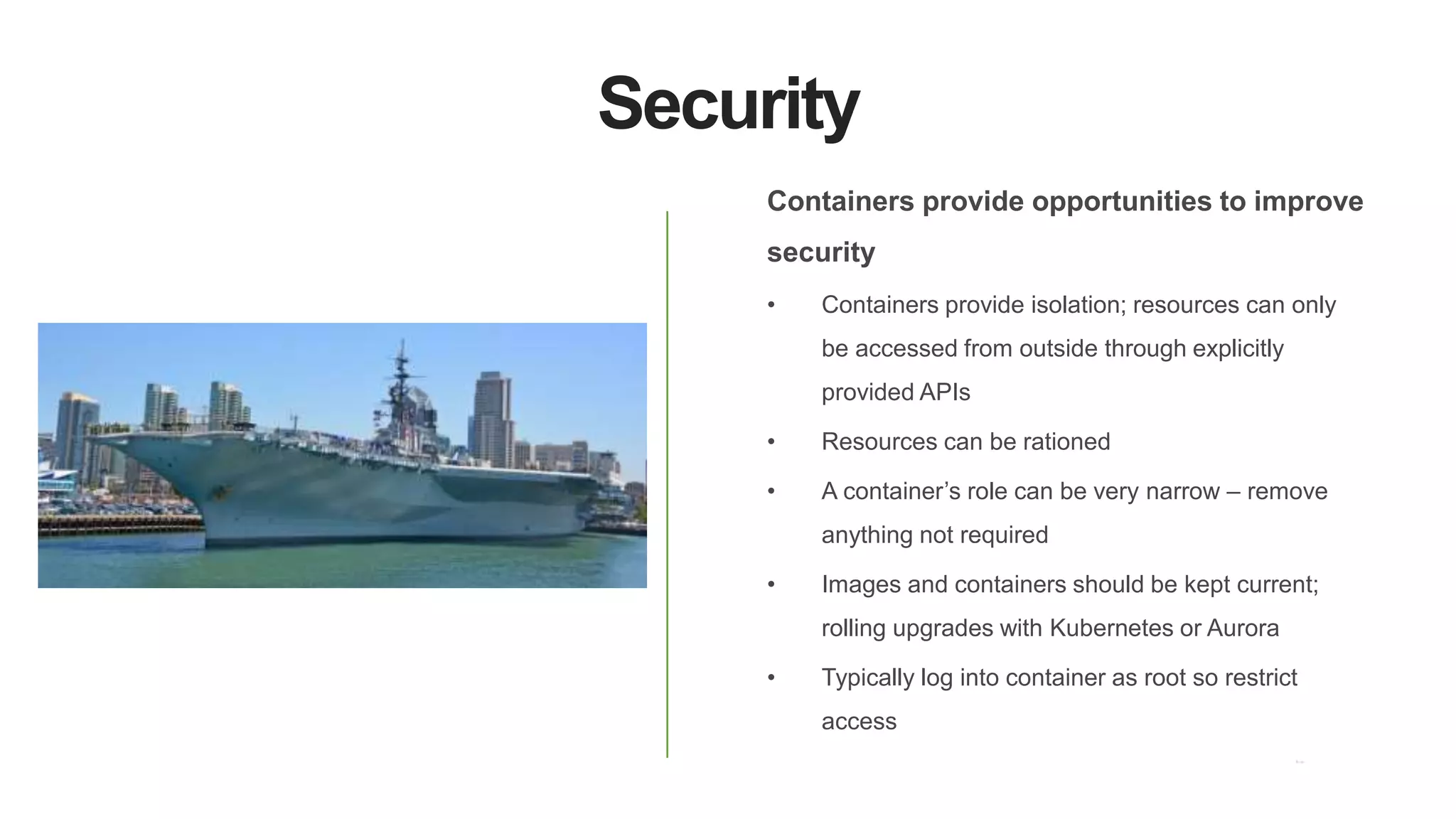Security
Containers provide opportunities to improve
security
• Containers provide isolation; resources can only
be accessed from outside through explicitly
provided APIs
• Resources can be rationed
• A container’s role can be very narrow – remove
anything not required
• Images and containers should be kept current;
rolling upgrades with Kubernetes or Aurora
• Typically log into container as root so restrict
access
 