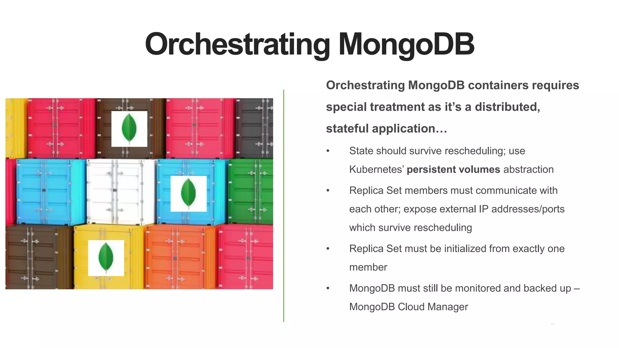 Orchestrating MongoDB
Orchestrating MongoDB containers requires
special treatment as it’s a distributed,
stateful application…
• State should survive rescheduling; use
Kubernetes’ persistent volumes abstraction
• Replica Set members must communicate with
each other; expose external IP addresses/ports
which survive rescheduling
• Replica Set must be initialized from exactly one
member
• MongoDB must still be monitored and backed up –
MongoDB Cloud Manager
 
