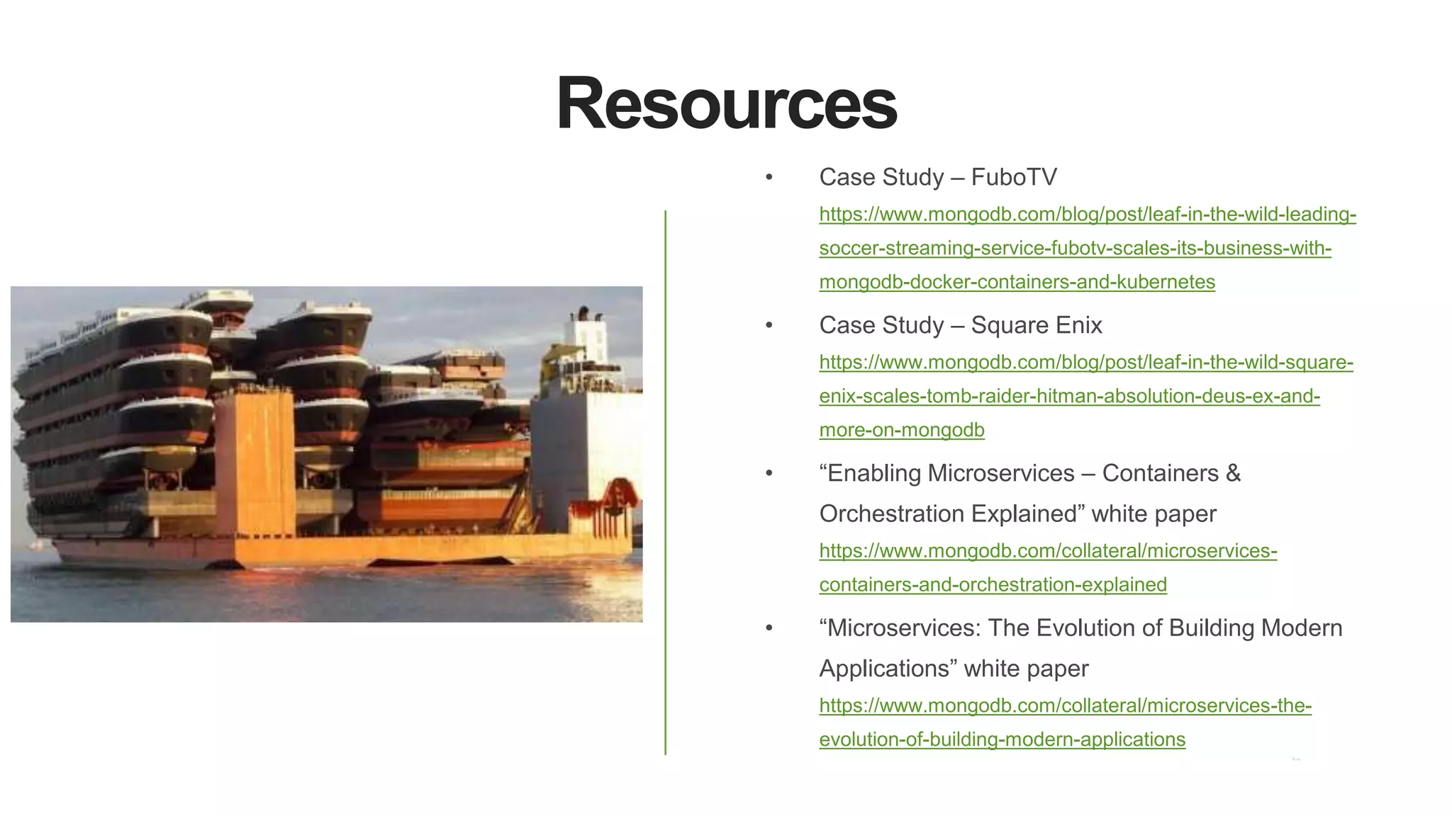 Resources
• Case Study – FuboTV
https://www.mongodb.com/blog/post/leaf-in-the-wild-leading-
soccer-streaming-service-fubotv-scales-its-business-with-
mongodb-docker-containers-and-kubernetes
• Case Study – Square Enix
https://www.mongodb.com/blog/post/leaf-in-the-wild-square-
enix-scales-tomb-raider-hitman-absolution-deus-ex-and-
more-on-mongodb
• “Enabling Microservices – Containers &
Orchestration Explained” white paper
https://www.mongodb.com/collateral/microservices-
containers-and-orchestration-explained
• “Microservices: The Evolution of Building Modern
Applications” white paper
https://www.mongodb.com/collateral/microservices-the-
evolution-of-building-modern-applications
 