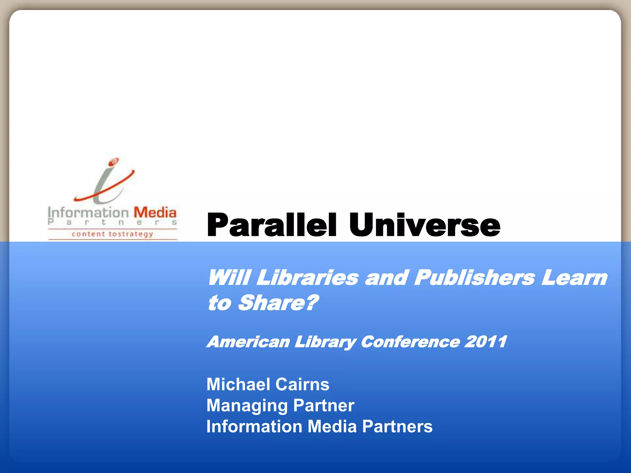 Michael Cairns
Managing Partner
Information Media Partners
Parallel Universe
Will Libraries and Publishers Learn
to Share?
American Library Conference 2011
 