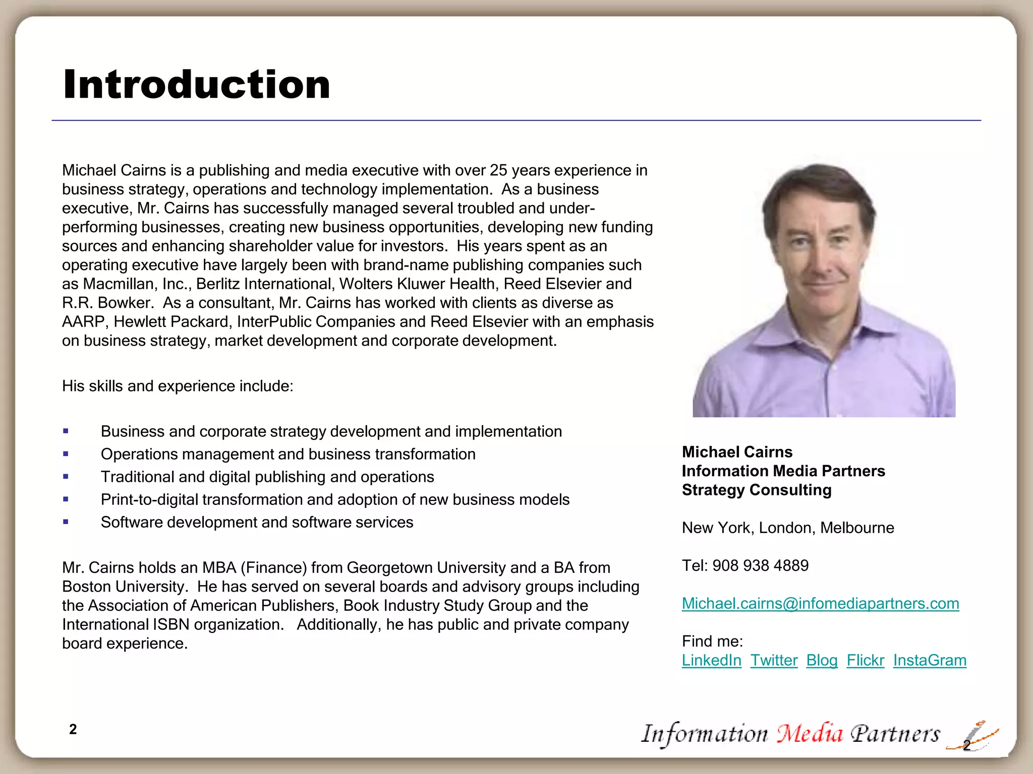 2
Introduction
Michael Cairns is a publishing and media executive with over 25 years experience in
business strategy, operations and technology implementation. As a business
executive, Mr. Cairns has successfully managed several troubled and under-
performing businesses, creating new business opportunities, developing new funding
sources and enhancing shareholder value for investors. His years spent as an
operating executive have largely been with brand-name publishing companies such
as Macmillan, Inc., Berlitz International, Wolters Kluwer Health, Reed Elsevier and
R.R. Bowker. As a consultant, Mr. Cairns has worked with clients as diverse as
AARP, Hewlett Packard, InterPublic Companies and Reed Elsevier with an emphasis
on business strategy, market development and corporate development.
His skills and experience include:
 Business and corporate strategy development and implementation
 Operations management and business transformation
 Traditional and digital publishing and operations
 Print-to-digital transformation and adoption of new business models
 Software development and software services
Mr. Cairns holds an MBA (Finance) from Georgetown University and a BA from
Boston University. He has served on several boards and advisory groups including
the Association of American Publishers, Book Industry Study Group and the
International ISBN organization. Additionally, he has public and private company
board experience.
2
Michael Cairns
Information Media Partners
Strategy Consulting
New York, London, Melbourne
Tel: 908 938 4889
Michael.cairns@infomediapartners.com
Find me:
LinkedIn Twitter Blog Flickr InstaGram
 