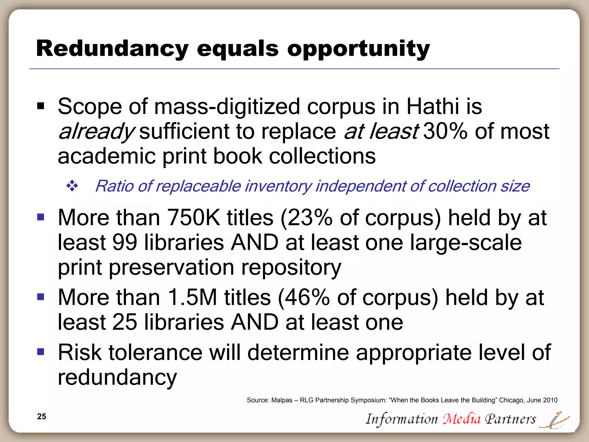 25
Redundancy equals opportunity
 Scope of mass-digitized corpus in Hathi is
already sufficient to replace at least 30% of most
academic print book collections
 Ratio of replaceable inventory independent of collection size
 More than 750K titles (23% of corpus) held by at
least 99 libraries AND at least one large-scale
print preservation repository
 More than 1.5M titles (46% of corpus) held by at
least 25 libraries AND at least one
 Risk tolerance will determine appropriate level of
redundancy
Source: Malpas – RLG Partnership Symposium: “When the Books Leave the Building” Chicago, June 2010
 