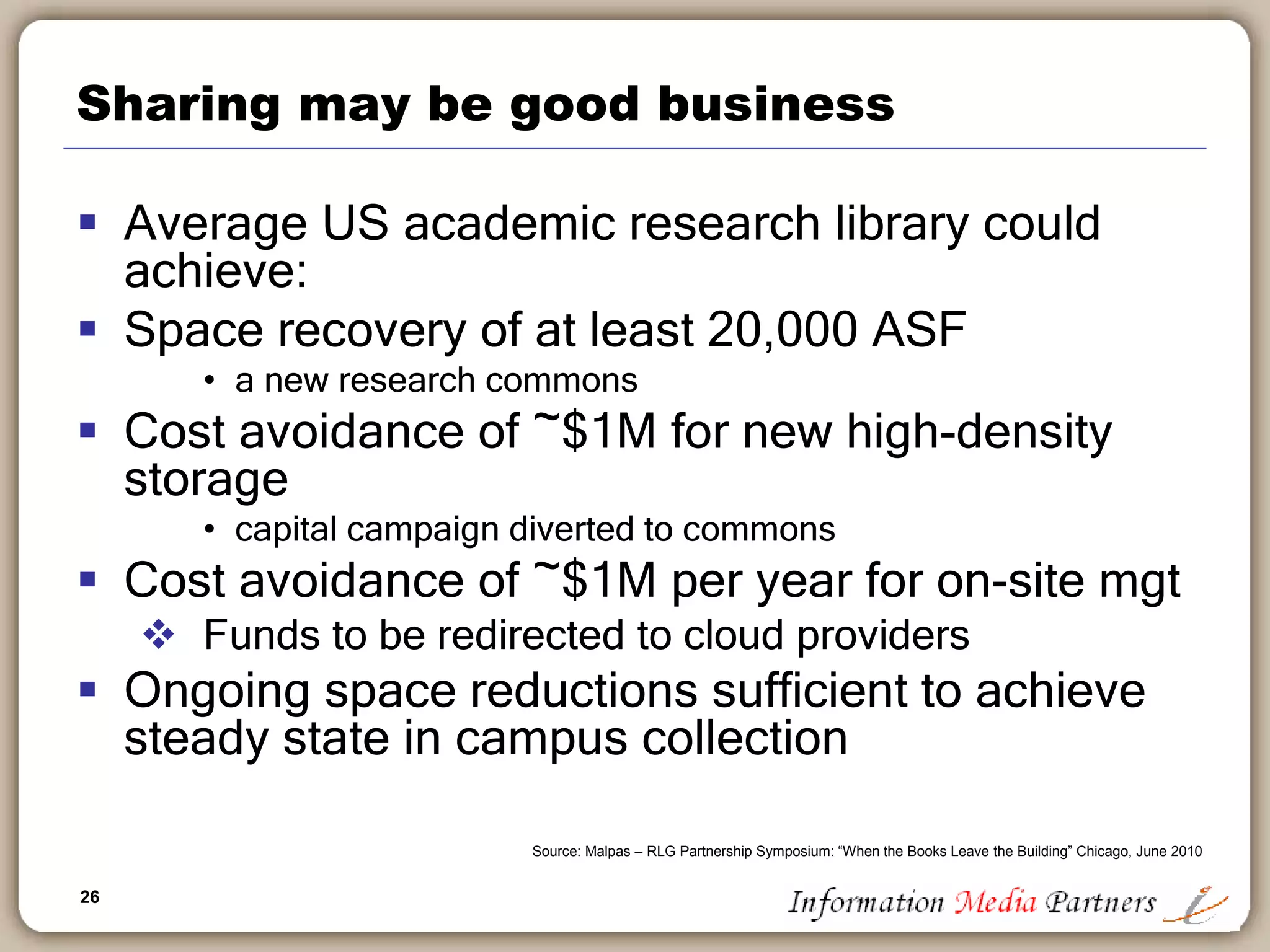 26
Sharing may be good business
 Average US academic research library could
achieve:
 Space recovery of at least 20,000 ASF
• a new research commons
 Cost avoidance of ~$1M for new high-density
storage
• capital campaign diverted to commons
 Cost avoidance of ~$1M per year for on-site mgt
 Funds to be redirected to cloud providers
 Ongoing space reductions sufficient to achieve
steady state in campus collection
Source: Malpas – RLG Partnership Symposium: “When the Books Leave the Building” Chicago, June 2010
 