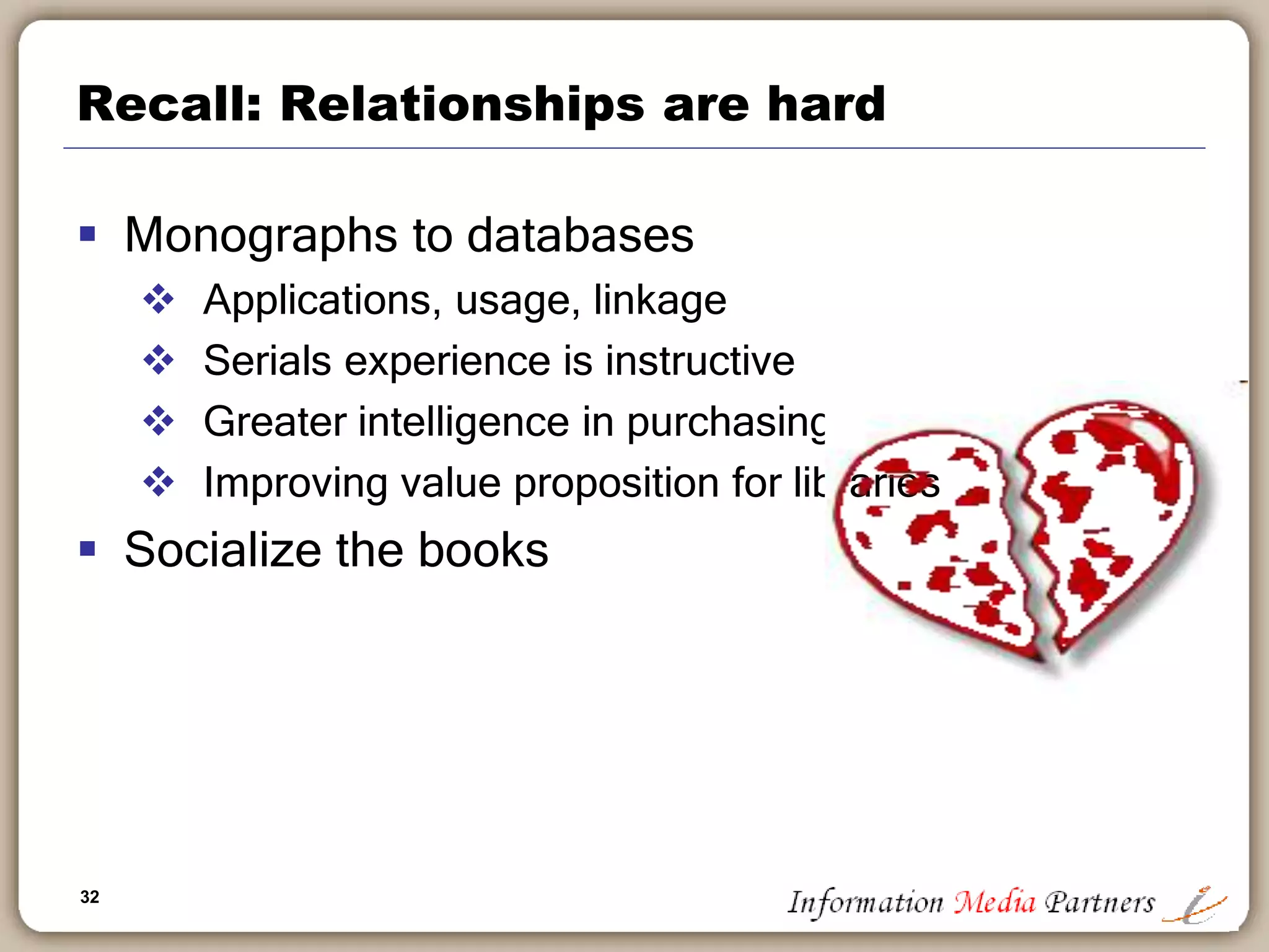 32
Recall: Relationships are hard
 Monographs to databases
 Applications, usage, linkage
 Serials experience is instructive
 Greater intelligence in purchasing
 Improving value proposition for libraries
 Socialize the books
 