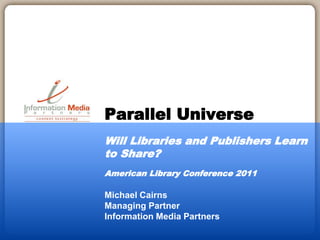 Michael Cairns
Managing Partner
Information Media Partners
Parallel Universe
Will Libraries and Publishers Learn
to Share?
American Library Conference 2011
 
