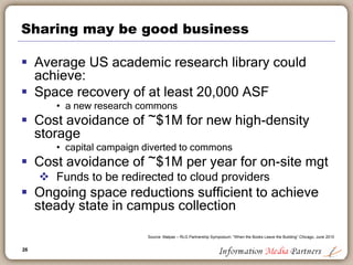 26
Sharing may be good business
 Average US academic research library could
achieve:
 Space recovery of at least 20,000 ASF
• a new research commons
 Cost avoidance of ~$1M for new high-density
storage
• capital campaign diverted to commons
 Cost avoidance of ~$1M per year for on-site mgt
 Funds to be redirected to cloud providers
 Ongoing space reductions sufficient to achieve
steady state in campus collection
Source: Malpas – RLG Partnership Symposium: “When the Books Leave the Building” Chicago, June 2010
 