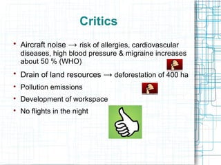 Critics 
 Aircraft noise → risk of allergies, cardiovascular 
diseases, high blood pressure & migraine increases 
about 50 % (WHO) 
 Drain of land resources → deforestation of 400 ha 
 Pollution emissions 
 Development of workspace 
 No flights in the night 
 