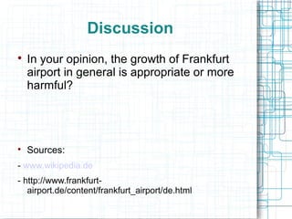 Discussion 
 In your opinion, the growth of Frankfurt 
airport in general is appropriate or more 
harmful? 
 Sources: 
- www.wikipedia.de 
- http://www.frankfurt-airport. 
de/content/frankfurt_airport/de.html 
