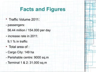 Facts and Figures 
 Traffic Volume 2011: 
- passengers: 
56.44 million / 154.000 per day 
- increase rate in 2011: 
9,1 % in traffic 
 Total area of : 
- Cargo City: 149 ha 
- Perishable centre: 9000 sq.m 
- Terminal 1 & 2: 31.000 sq.m 
 
