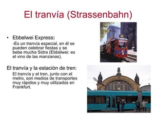 El tranvía (Strassenbahn) Ebbelwei Express : -Es un tranvía especial, en él se  pueden celebrar fiestas y se bebe mucha Sidra (Ebbelwei: es el vino de las manzanas).  El tranvía y la estación de tren: El tranvía y el tren, junto con el metro, son medios de transportes muy rápidos y muy utilizados en Frankfurt.  