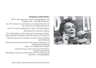 margarete schütte-lihotzky 
1897 in wien geboren, vater war kriegsgegner und 
begrüßte die 1. republik österreichs. 
ab 1915 studium von architektur und baukonstruktion an 
der wiener k.k. kunstgewerbeschule 
seit 1917 thema arbeiterwohnungen und siedlungsbau 
1920 arbeit mit vermeer in holland 
1921 arbeitspläne und bauleitung für die kriegsinvaliden-siedlung 
lainzer tiergarten unter der leitung von adolf loos 
1922 kochniesche und spüleinrichtung für die industrielle 
serienfertigung 
1923 kernhaustypenentwürfe für die wiener siedlungs- und 
kleingartenausstellung 
type 7 mit eingebauten möbeln 
1926 berufung an das hochbauamt frankfurt-typisierungsabteilung 
rationalisierung der hauswirtschaft und ihre umsetzung im 
wohnbau. vortragstätigkeit. 
www.k-faktor.com/frankfurt/schuette-lihotzky.htm 
 