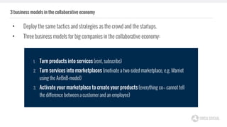 3 business models in the collaborative economy
• Deploy the same tactics and strategies as the crowd and the startups.
• Three business models for big companies in the collaborative economy:
1. Turn products into services (rent, subscribe)
2. Turn services into marketplaces (motivate a two-sided marketplace, e.g. Marriot
using the AirBnB-model)
3. Activate your marketplace to create your products (everything co-; cannot tell
the difference between a customer and an employee)
 