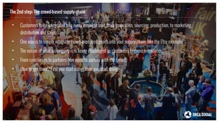 The 2nd step: The crowd-based supply chain
• Customers to be integrated into every business unit, from innovation, sourcing, production, to marketing,
distribution and sales.
• One way is to simply integrate crowd-produced goods into your supply chain, like the Etsy example.
• The notion of what a company is is being challenged as customers become employees.
• From consumers to partners: You need to partner with the crowd.
• How to get there? First you start using, then you start doing.
 