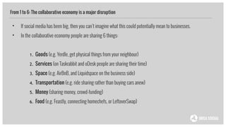 From 1 to 6: The collaborative economy is a major disruption
• If social media has been big, then you can’t imagine what this could potentially mean to businesses.
• In the collaborative economy people are sharing 6 things:
!
1. Goods (e.g. Yerdle, get physical things from your neighbour)
2. Services (on Taskrabbit and oDesk people are sharing their time)
3. Space (e.g. AirBnB, and Liquidspace on the business side)
4. Transportation (e.g. ride sharing rather than buying cars anew)
5. Money (sharing money, crowd-funding)
6. Food (e.g. Feastly, connecting homechefs, or LeftoverSwap)
 