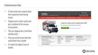 U-Haul Investors Club
• U-Haul invites the crowd to fund
their equipment and moving
trucks.
• People invest in their assets and
get a dividend of the revenue
every quarter.
• They are tapping into a trend that
already exists.
• They can set the terms that they
want (better than a bank).
• It’s about the highest form of
loyalty.
 