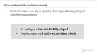 But why should you invite the crowd into your company?
• Basically, there’s two reasons why it’s a good idea: Efficiency gains + Developing a long-term
relationship with your customers.
• The crowd is good at: Innovation, flexibility and speed.
• Companies are good at: A trusted brand, consistency and scale.
 
