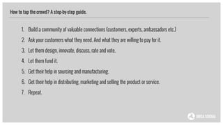 How to tap the crowd? A step-by-step guide.
1. Build a community of valuable connections (customers, experts, ambassadors etc.)
2. Ask your customers what they need. And what they are willing to pay for it.
3. Let them design, innovate, discuss, rate and vote.
4. Let them fund it.
5. Get their help in sourcing and manufacturing.
6. Get their help in distributing, marketing and selling the product or service.
7. Repeat.
 