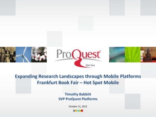 Expanding Research Landscapes through Mobile Platforms
         Frankfurt Book Fair – Hot Spot Mobile

                     Timothy Babbitt
                  SVP ProQuest Platforms
                       October 11, 2012
 