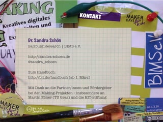 Dr. Sandra Schön
Salzburg Research | BIMS e.V.
http://sandra-schoen.de
@sandra_schoen
Zum Handbuch:
http://bit.do/handbuch (ab 1. März)
Mit Dank an die Partner/innen und Fördergeber
bei den Making-Projekten – insbesondere an"
Martin Ebner (TU Graz) und die HIT-Stiftung