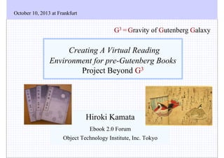 October 10, 2013 at Frankfurt

G3 = Gravity of Gutenberg Galaxy

Creating A Virtual Reading
Environment for pre-Gutenberg Books
Project Beyond G3

Hiroki Kamata
Ebook 2.0 Forum
Object Technology Institute, Inc. Tokyo

 