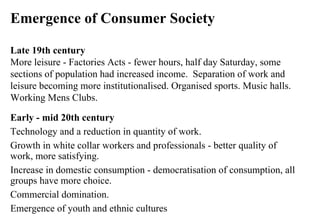 Emergence of Consumer Society Late 19th century More leisure - Factories Acts - fewer hours, half day Saturday, some sections of population had increased income.  Separation of work and leisure becoming more institutionalised. Organised sports. Music halls. Working Mens Clubs. Early - mid 20th century Technology and a reduction in quantity of work.  Growth in white collar workers and professionals - better quality of work, more satisfying.  Increase in domestic consumption - democratisation of consumption, all groups have more choice.  Commercial domination.  Emergence of youth and ethnic cultures 