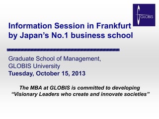 Information Session in Frankfurt
by Japan’s No.1 business school
Graduate School of Management,
GLOBIS University
Tuesday, October 15, 2013
The MBA at GLOBIS is committed to developing
“Visionary Leaders who create and innovate societies”

 