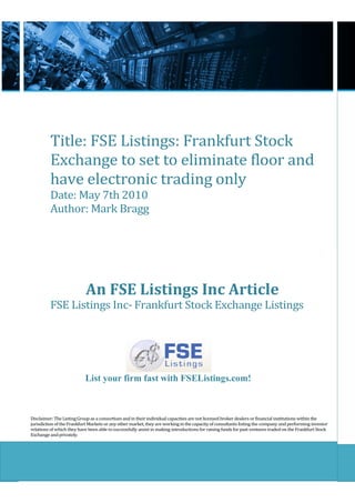 Title: FSE Listings: Frankfurt Stock
          Exchange to set to eliminate floor and
          have electronic trading only
          Date: May 7th 2010
          Author: Mark Bragg




                            An FSE Listings Inc Article
          FSE Listings Inc- Frankfurt Stock Exchange Listings




                           List your firm fast with FSEListings.com!



Disclaimer: The Listing Group as a consortium and in their individual capacities are not licensed broker dealers or financial institutions within the
jurisdiction of the Frankfurt Markets or any other market, they are working in the capacity of consultants listing the company and performing investor
relations of which they have been able to successfully assist in making introductions for raising funds for past ventures traded on the Frankfurt Stock
Exchange and privately.
 