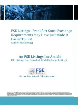 FSE Listings –Frankfurt Stock Exchange
          Requirements May Have Just Made It
          Easier To List
          Author: Mark Bragg




                            An FSE Listings Inc Article
          FSE Listings Inc- Frankfurt Stock Exchange Listings




                           List your firm fast with FSEListings.com!




Disclaimer: The Listing Group as a consortium and in their individual capacities are not licensed broker dealers or financial institutions within the
jurisdiction of the Frankfurt Markets or any other market, they are working in the capacity of consultants listing the company and performing investor
relations of which they have been able to successfully assist in making introductions for raising funds for past ventures traded on the Frankfurt Stock
Exchange and privately.
 