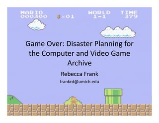 Game Over: Disaster Planning for 
 the Computer and Video Game 
           Archive 
          Rebecca Frank 
          frankrd@umich.edu 
 