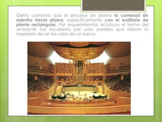 Gehry comenta que el proceso de diseño lo comenzó de
adentro hacia afuera, específicamente con el auditorio de
planta rectangular. Por requerimientos acústicos el techo del
ambiente fue recubierto por unos paneles que daban la
impresión de ser las velas de un barco.
 