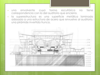 •   una    envolvente    cuya    forma    escultórica  no tiene
    correspondencia con la del auditorio que encierra.
•   la superestructura es una superficie metálica laminada
    adosada a una estructura de acero que envuelve al auditorio,
    una pirámide invertida trunca.
 