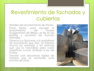 Revestimiento de fachadas y
              cubiertas
•   Detalles del recubrimiento de titanio.
•   Frank Gehry, para escoger el
    revestimiento         del       Museo
    Guggenheim de Bilbao, se fijó en las
    plumas y escamas de muchos
    animales.
•   Observó sus fijaciones y la posibilidad
    de movimiento que dan. Le interesa
    mucho los animales y los sistemas
    que usa la naturaleza para cubrir
    superficies curvas, similares a las del
    museo.
•   Decidió usar «escamas» rígidas de
    manera que se montasen unas
    encima de otras.
 