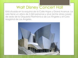 Walt Disney Concert Hall
Está situada en la esquina de la Calle Hope y Grand Avenue. La
sala tiene un aforo de 2.265 personas y sirve (entre otras cosas)
de sede de la Orquesta Filarmónica de Los Ángeles y el Coro
Magistral de Los Ángeles.
 
