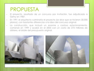 PROPUESTA
•   El proyecto, resultado de un concurso por invitación, fue adjudicado a
    Gehry en 1987.
•   En 1991 el arquitecto culminaría el proyecto (se dice que se hicieron 30,000
    planos), con bastantes diferencias a la idea del concurso original.
•   La construcción, que incluyó un enorme y costoso estacionamiento,
    comenzó en 1999 y acabó en el 2003 con un costo de 274 millones de
    dólares, el doble del presupuesto original.
 