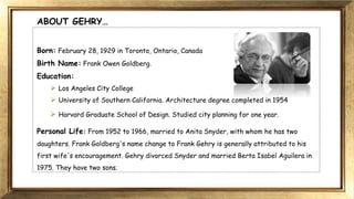 ABOUT GEHRY…
Born: February 28, 1929 in Toronto, Ontario, Canada
Birth Name: Frank Owen Goldberg.
Education:
 Los Angeles City College
 University of Southern California. Architecture degree completed in 1954
 Harvard Graduate School of Design. Studied city planning for one year.
Personal Life: From 1952 to 1966, married to Anita Snyder, with whom he has two
daughters. Frank Goldberg's name change to Frank Gehry is generally attributed to his
first wife's encouragement. Gehry divorced Snyder and married Berta Isabel Aguilera in
1975. They have two sons.
 