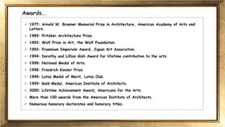 Awards..
 1977: Arnold W. Brunner Memorial Prize in Architecture, American Academy of Arts and
Letters.
 1989: Pritzker Architecture Prize.
 1992: Wolf Prize in Art, the Wolf Foundation.
 1992: Praemium Imperiale Award, Japan Art Association.
 1994: Dorothy and Lillian Gish Award for lifetime contribution to the arts.
 1998: National Medal of Arts.
 1998: Friedrich Kiesler Prize.
 1999: Lotos Medal of Merit, Lotos Club.
 1999: Gold Medal, American Institute of Architects.
 2000: Lifetime Achievement Award, Americans for the Arts.
 More than 100 awards from the American Institute of Architects.
 Numerous honorary doctorates and honorary titles.
 
