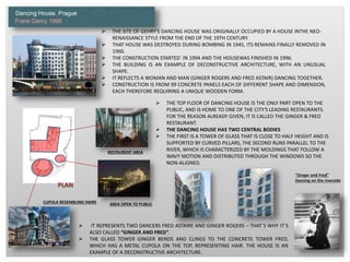  THE SITE OF GEHRY'S DANCING HOUSE WAS ORIGINALLY OCCUPIED BY A HOUSE INTHE NEO-
RENAISSANCE STYLE FROM THE END OF THE 19TH CENTURY.
 THAT HOUSE WAS DESTROYED DURING BOMBING IN 1945, ITS REMAINS FINALLY REMOVED IN
1960.
 THE CONSTRUCTION STARTED` IN 1994 AND THE HOUSEWAS FINISHED IN 1996.
 THE BUILDING IS AN EXAMPLE OF DECONSTRUCTIVE ARCHITECTURE, WITH AN UNUSUAL
SHAPE.
 IT REFLECTS A WOMAN AND MAN (GINGER ROGERS AND FRED ASTAIR) DANCING TOGETHER.
 CONSTRUCTION IS FROM 99 CONCRETE PANELS EACH OF DIFFERENT SHAPE AND DIMENSION,
EACH THEREFORE REQUIRING A UNIQUE WOODEN FORM.
 IT REPRESENTS TWO DANCERS FRED ASTAIRE AND GINGER ROGERS – THAT´S WHY IT´S
ALSO CALLED “GINGER AND FRED”.
 THE GLASS TOWER GINGER BENDS AND CLINGS TO THE CONCRETE TOWER FRED,
WHICH HAS A METAL CUPOLA ON THE TOP, REPRESENTING HAIR. THE HOUSE IS AN
EXAMPLE OF A DECONSTRUCTIVE ARCHITECTURE.
PLAN
AREA OPEN TO PUBLICCUPOLA RESEMBLING HAIRS
RESTAURENT AREA
“Ginger and Fred”
Dancing on the riverside
 THE TOP FLOOR OF DANCING HOUSE IS THE ONLY PART OPEN TO THE
PUBLIC, AND IS HOME TO ONE OF THE CITY'S LEADING RESTAURANTS.
FOR THE REASON ALREADY GIVEN, IT IS CALLED THE GINGER & FRED
RESTAURANT.
 THE DANCING HOUSE HAS TWO CENTRAL BODIES
 THE FIRST IS A TOWER OF GLASS THAT IS CLOSE TO HALF HEIGHT AND IS
SUPPORTED BY CURVED PILLARS, THE SECOND RUNS PARALLEL TO THE
RIVER, WHICH IS CHARACTERIZED BY THE MOLDINGS THAT FOLLOW A
WAVY MOTION AND DISTRIBUTED THROUGH THE WINDOWS SO THE
NON-ALIGNED.
 