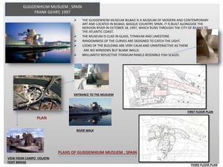 GUGGENHIUM MUSUEM , SPAIN
FRANK GEHRY, 1997
 THE GUGGENHEIM MUSEUM BILBAO IS A MUSEUM OF MODERN AND CONTEMPORARY
ART AND LOCATED IN BILBAO, BASQUE COUNTRY, SPAIN. IT IS BUILT ALONGSIDE THE
NERVION RIVER IN OCTOBER 18, 1997, WHICH RUNS THROUGH THE CITY OF BILBAO TO
THE ATLANTIC COAST.
 THE MUSEUM IS CLAD IN GLASS, TITANIUM AND LIMESTONE.
 RANDOMNESS OF THE CURVES ARE DESIGNED TO CATCH THE LIGHT.
 LOOKS OF THE BUILDING ARE VERY CALM AND UNINTERACTIVE AS THERE
ARE NO WINDOWS BUT BLANK WALLS.
 BRILLIANTLY REFLECTIVE TITANIUM PANELS RESEMBLE FISH SCALES.
PLAN
RIVER WALK
VIEW FROM CAMPO VOLATIN
FOOT BRIDGE
ENTRANCE TO THE MUSUEM
PLANS OF GUGGENHIUM MUSUEM , SPAIN
FIRST FLOOR PLAN
THIRD FLOOR PLAN
 