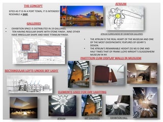 SITED AS IT IS IN A PORT TOWN, IT IS INTENDED TO
RESEMBLE A SHIP.
ATRIUM SURROUNDED BY EXHIBITION GALLERIES
• THE ATRIUM IS THE REAL HEART OF THE MUSEUM AND ONE
OF THE MOST IDIOSYNCRATIC FEATURES OF GEHRY´S
DESIGN.
• THE ATRIUM´S REMARKABLE HEIGHT (55 M) IS ONE AND
HALF TIMES THAT OF FRANK LLOYD WRIGHT´S GUGGENHEIM
MUSEUM IN NY.
• EXHIBITION SPACE IS DISTRIBUTED IN 19 GALLERIES.
• TEN HAVING REGULAR SHAPE WITH STONE FINISH , NINE OTHER
HAVE IRREGULAR SHAPE AND HAVE TITANIUM FINISH.
ATRIUM ART GALLERIES EXHIBITION HALL
 