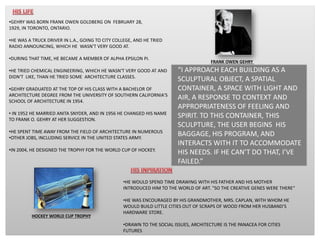 “I APPROACH EACH BUILDING AS A
SCULPTURAL OBJECT, A SPATIAL
CONTAINER, A SPACE WITH LIGHT AND
AIR, A RESPONSE TO CONTEXT AND
APPROPRIATENESS OF FEELING AND
SPIRIT. TO THIS CONTAINER, THIS
SCULPTURE, THE USER BEGINS HIS
BAGGAGE, HIS PROGRAM, AND
INTERACTS WITH IT TO ACCOMMODATE
HIS NEEDS. IF HE CAN’T DO THAT, I’VE
FAILED.”
•GEHRY WAS BORN FRANK OWEN GOLDBERG ON FEBRUARY 28,
1929, IN TORONTO, ONTARIO.
•HE WAS A TRUCK DRIVER IN L.A., GOING TO CITY COLLEGE, AND HE TRIED
RADIO ANNOUNCING, WHICH HE WASN'T VERY GOOD AT.
•DURING THAT TIME, HE BECAME A MEMBER OF ALPHA EPSILON PI.
•HE TRIED CHEMICAL ENGINEERING, WHICH HE WASN'T VERY GOOD AT AND
DIDN'T LIKE, THAN HE TRIED SOME ARCHITECTURE CLASSES.
•GEHRY GRADUATED AT THE TOP OF HIS CLASS WITH A BACHELOR OF
ARCHITECTURE DEGREE FROM THE UNIVERSITY OF SOUTHERN CALIFORNIA'S
SCHOOL OF ARCHITECTURE IN 1954.
• IN 1952 HE MARRIED ANITA SNYDER, AND IN 1956 HE CHANGED HIS NAME
TO FRANK O. GEHRY AT HER SUGGESTION.
•HE SPENT TIME AWAY FROM THE FIELD OF ARCHITECTURE IN NUMEROUS
•OTHER JOBS, INCLUDING SERVICE IN THE UNITED STATES ARMY.
•IN 2004, HE DESIGNED THE TROPHY FOR THE WORLD CUP OF HOCKEY.
HOCKEY WORLD CUP TROPHY
•HE WOULD SPEND TIME DRAWING WITH HIS FATHER AND HIS MOTHER
INTRODUCED HIM TO THE WORLD OF ART. "SO THE CREATIVE GENES WERE THERE“
•HE WAS ENCOURAGED BY HIS GRANDMOTHER, MRS. CAPLAN, WITH WHOM HE
WOULD BUILD LITTLE CITIES OUT OF SCRAPS OF WOOD FROM HER HUSBAND’S
HARDWARE STORE.
•DRAWN TO THE SOCIAL ISSUES, ARCHITECTURE IS THE PANACEA FOR CITIES
FUTURES
FRANK OWEN GEHRY
 