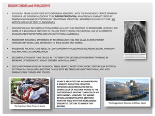 • ALTHOUGH FRANK GEHRY DOES NOT PERSONALLY ASSOCIATE WITH THE MOVEMENT, CRITICS PRIMARILY
CONSIDER HIS DESIGN PHILOSOPHY TO BE DECONSTRUCTIVISM, AN APPROACH CHARACTERIZED BY
FRAGMENTATION AND DISTORTIONS OF TRADITIONAL STRUCTURE, INFORMED BY HIS BELIEF THAT ALL
ARTISTS SHOULD BE TRUE TO THEMSELVES.
• PHILOSOPHICALLY, DECONSTRUCTIVISM COMES AS A CRITICAL RESPONSE TO MODERNISM, IN WHICH THE
FORM OF A BUILDING IS EXPECTED TO FOLLOW STRICTLY FROM ITS FUNCTION. USE OF ASYMMETRY,
EXAGGERATED PROPORTIONS AND UNCONVENTIONAL MATERIALS.
• MODERNIST BUILDINGS, EPITOMIZED BY RECTANGULAR STEEL AND GLASS, ELIMINATION OF
UNNECESSARY DETAIL AND ADHERENCE TO RIGID GEOMETRIC NORMS.
• MODERNIST ARCHITECTURE REFLECTS CONTEMPORARY PHILOSOPHIES REGARDING SOCIAL HARMONY
AND MACHINE-LIKE ORGANIZATION.
• DECONSTRUCTIVISM IS THUS CALLED AS IT ATTEMPTS TO DESTABILIZE MODERNIST THINKING BY
BREAKING UP DESIGN INTO HIGHLY STYLIZED, INDIVIDUAL PARTS.
• THE GUGGENHEIM MUSEUM IN BALBOA, SPAIN, GEHRY’S MOST ICONIC WORK, FEATURES AN EXTERIOR
OF TITANIUM, GLASS AND LIMESTONE THAT IS BOTH RECTANGULAR AND TRADITIONAL AND ALSO
DRAMATICALLY CURVED AND FOLDED.
GEHRY’S ARCHITECTURE HAS UNDERGONE
A MARKED EVOLUTION FROM THE
PLYWOOD AND CORRUGATED-METAL
VERNACULAR OF HIS EARLY WORKS TO THE
DISTORTED BUT PRISTINE CONCRETE OF HIS
LATER WORKS. HOWEVER, THE WORKS
RETAIN A DECONSTRUCTED AESTHETIC
THAT FITS WELL WITH THE INCREASINGLY
DISJOINTED CULTURE TO WHICH THEY
BELONG.
 