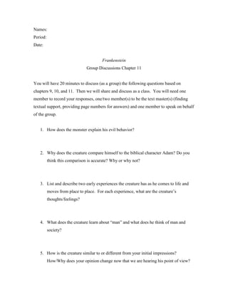 Names:
Period:
Date:


                                        Frankenstein
                               Group Discussions Chapter 11


You will have 20 minutes to discuss (as a group) the following questions based on
chapters 9, 10, and 11. Then we will share and discuss as a class. You will need one
member to record your responses, one/two member(s) to be the text master(s) (finding
textual support, providing page numbers for answers) and one member to speak on behalf
of the group.


   1. How does the monster explain his evil behavior?




   2. Why does the creature compare himself to the biblical character Adam? Do you
          think this comparison is accurate? Why or why not?




   3. List and describe two early experiences the creature has as he comes to life and
          moves from place to place. For each experience, what are the creature’s
          thoughts/feelings?




   4. What does the creature learn about “man” and what does he think of man and
          society?




   5. How is the creature similar to or different from your initial impressions?
          How/Why does your opinion change now that we are hearing his point of view?
 