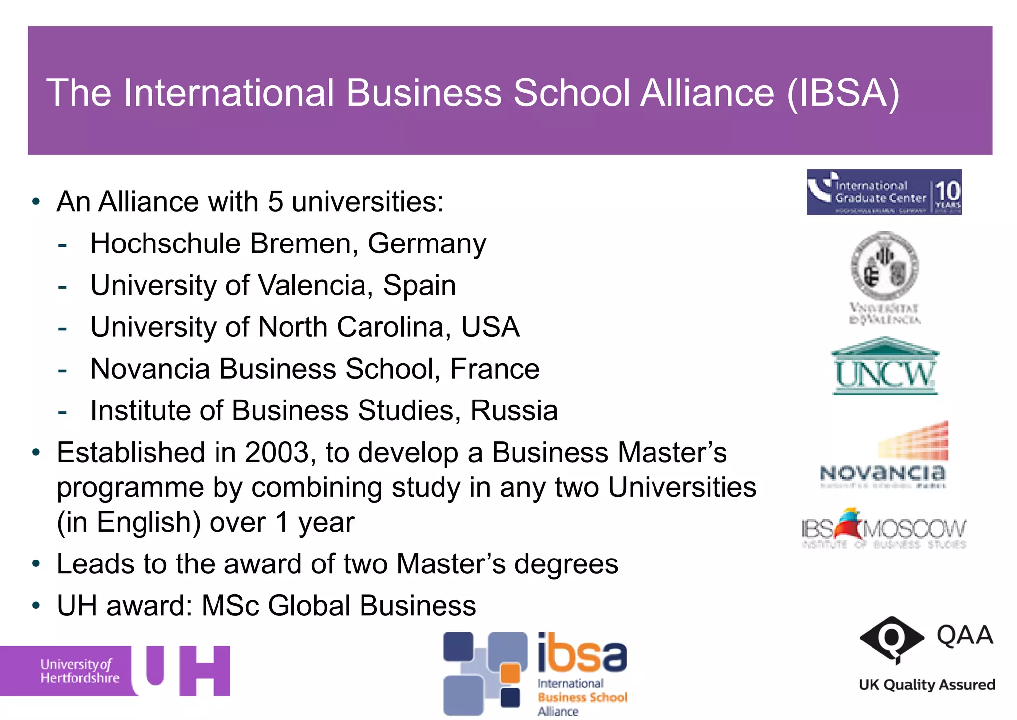 The International Business School Alliance (IBSA)
• An Alliance with 5 universities:
- Hochschule Bremen, Germany
- University of Valencia, Spain
- University of North Carolina, USA
- Novancia Business School, France
- Institute of Business Studies, Russia
• Established in 2003, to develop a Business Master’s
programme by combining study in any two Universities
(in English) over 1 year
• Leads to the award of two Master’s degrees
• UH award: MSc Global Business
 